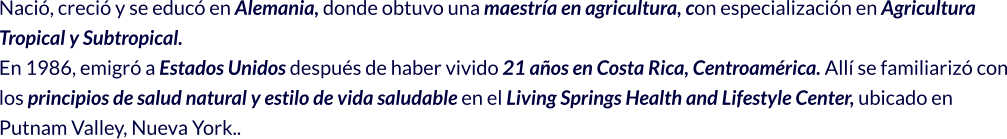 Nació, creció y se educó en Alemania, donde obtuvo una maestría en agricultura, con especialización en Agricultura Tropical y Subtropical. En 1986, emigró a Estados Unidos después de haber vivido 21 años en Costa Rica, Centroamérica. Allí se familiarizó con los principios de salud natural y estilo de vida saludable en el Living Springs Health and Lifestyle Center, ubicado en Putnam Valley, Nueva York..