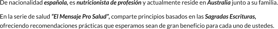 De nacionalidad española, es nutricionista de profesión y actualmente reside en Australia junto a su familia. En la serie de salud “El Mensaje Pro Salud”, comparte principios basados en las Sagradas Escrituras, ofreciendo recomendaciones prácticas que esperamos sean de gran beneficio para cada uno de ustedes.