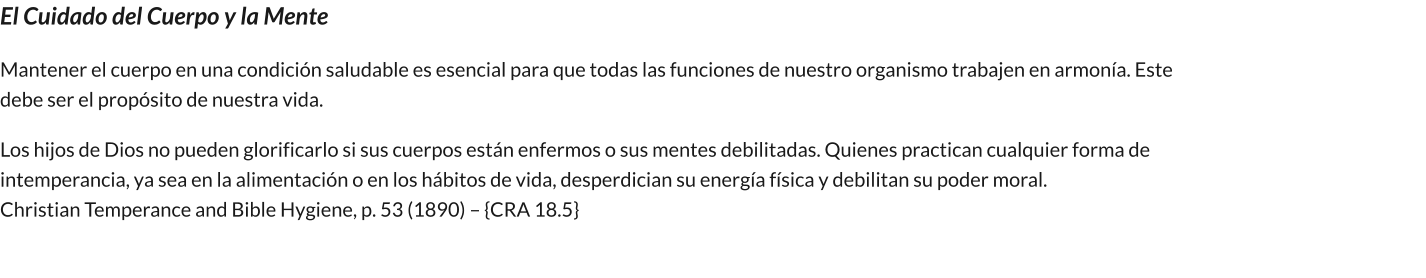 El Cuidado del Cuerpo y la Mente Mantener el cuerpo en una condición saludable es esencial para que todas las funciones de nuestro organismo trabajen en armonía. Este debe ser el propósito de nuestra vida.         Los hijos de Dios no pueden glorificarlo si sus cuerpos están enfermos o sus mentes debilitadas. Quienes practican cualquier forma de intemperancia, ya sea en la alimentación o en los hábitos de vida, desperdician su energía física y debilitan su poder moral.                                                                                                   Christian Temperance and Bible Hygiene, p. 53 (1890) – {CRA 18.5}