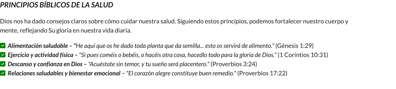PRINCIPIOS BÍBLICOS DE LA SALUD Dios nos ha dado consejos claros sobre cómo cuidar nuestra salud. Siguiendo estos principios, podemos fortalecer nuestro cuerpo y mente, reflejando Su gloria en nuestra vida diaria. ✅ Alimentación saludable – "He aquí que os he dado toda planta que da semilla... esto os servirá de alimento." (Génesis 1:29)                                                           ✅ Ejercicio y actividad física – "Si pues coméis o bebéis, o hacéis otra cosa, hacedlo todo para la gloria de Dios." (1 Corintios 10:31)                                                          ✅ Descanso y confianza en Dios – "Acuéstate sin temor, y tu sueño será placentero." (Proverbios 3:24)                                                                                   ✅ Relaciones saludables y bienestar emocional – "El corazón alegre constituye buen remedio." (Proverbios 17:22)