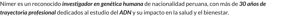 Nimer es un reconocido investigador en genética humana de nacionalidad peruana, con más de 30 años de trayectoria profesional dedicados al estudio del ADN y su impacto en la salud y el bienestar.