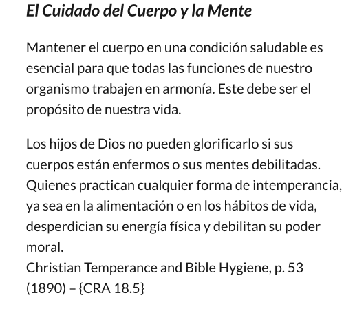 El Cuidado del Cuerpo y la Mente Mantener el cuerpo en una condición saludable es esencial para que todas las funciones de nuestro organismo trabajen en armonía. Este debe ser el propósito de nuestra vida.         Los hijos de Dios no pueden glorificarlo si sus cuerpos están enfermos o sus mentes debilitadas. Quienes practican cualquier forma de intemperancia, ya sea en la alimentación o en los hábitos de vida, desperdician su energía física y debilitan su poder moral.                                                                                                   Christian Temperance and Bible Hygiene, p. 53 (1890) – {CRA 18.5}