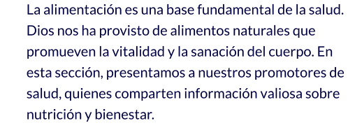La alimentación es una base fundamental de la salud. Dios nos ha provisto de alimentos naturales que promueven la vitalidad y la sanación del cuerpo. En esta sección, presentamos a nuestros promotores de salud, quienes comparten información valiosa sobre nutrición y bienestar.