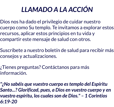 LLAMADO A LA ACCIÓN Dios nos ha dado el privilegio de cuidar nuestro cuerpo como Su templo. Te invitamos a explorar estos recursos, aplicar estos principios en tu vida y compartir este mensaje de salud con otros. Suscríbete a nuestro boletín de salud para recibir más consejos y actualizaciones. ¿Tienes preguntas? Contáctanos para más información. "¿No sabéis que vuestro cuerpo es templo del Espíritu Santo...? Glorificad, pues, a Dios en vuestro cuerpo y en vuestro espíritu, los cuales son de Dios." – 1 Corintios 6:19-20