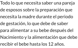 Todo lo que necesita saber una pareja  de esposos sobre la preparación que necesita la madre durante el periodo de gestación, lo que debe de saber para alimentar a su bebe después del Nacimiento y la alimentación que debe recibir el bebe hasta los 12 años.