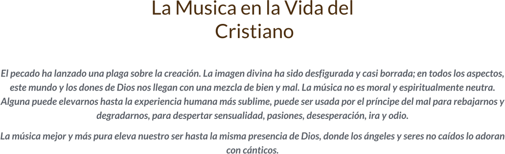 La Musica en la Vida del  Cristiano  El pecado ha lanzado una plaga sobre la creación. La imagen divina ha sido desfigurada y casi borrada; en todos los aspectos, este mundo y los dones de Dios nos llegan con una mezcla de bien y mal. La música no es moral y espiritualmente neutra. Alguna puede elevarnos hasta la experiencia humana más sublime, puede ser usada por el príncipe del mal para rebajarnos y degradarnos, para despertar sensualidad, pasiones, desesperación, ira y odio.   La música mejor y más pura eleva nuestro ser hasta la misma presencia de Dios, donde los ángeles y seres no caídos lo adoran con cánticos.