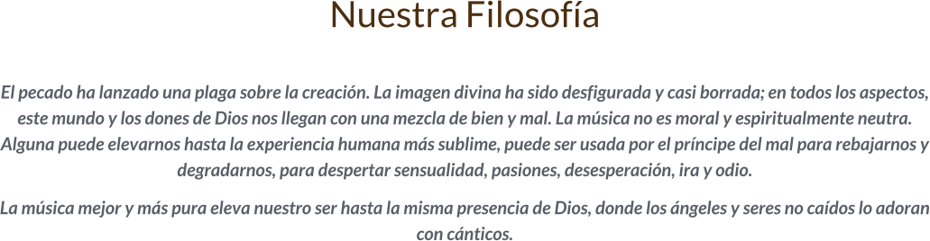 Nuestra Filosofía  El pecado ha lanzado una plaga sobre la creación. La imagen divina ha sido desfigurada y casi borrada; en todos los aspectos, este mundo y los dones de Dios nos llegan con una mezcla de bien y mal. La música no es moral y espiritualmente neutra. Alguna puede elevarnos hasta la experiencia humana más sublime, puede ser usada por el príncipe del mal para rebajarnos y degradarnos, para despertar sensualidad, pasiones, desesperación, ira y odio.   La música mejor y más pura eleva nuestro ser hasta la misma presencia de Dios, donde los ángeles y seres no caídos lo adoran con cánticos.
