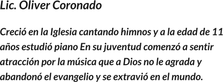 Lic. Oliver Coronado Creció en la Iglesia cantando himnos y a la edad de 11 años estudió piano En su juventud comenzó a sentir atracción por la música que a Dios no le agrada y abandonó el evangelio y se extravió en el mundo.