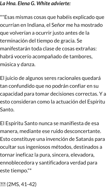 La Hna. Elena G. White advierte: *"Esas mismas cosas que habéis explicado que ocurrían en Indiana, el Señor me ha mostrado que volverían a ocurrir justo antes de la terminación del tiempo de gracia. Se manifestarán toda clase de cosas extrañas: habrá vocerío acompañado de tambores, música y danza. El juicio de algunos seres racionales quedará tan confundido que no podrán confiar en su capacidad para tomar decisiones correctas. Y a esto consideran como la actuación del Espíritu Santo. El Espíritu Santo nunca se manifiesta de esa manera, mediante ese ruido desconcertante. Esto constituye una invención de Satanás para ocultar sus ingeniosos métodos, destinados a tornar ineficaz la pura, sincera, elevadora, ennoblecedora y santificadora verdad para este tiempo."* �� (2MS, 41-42)
