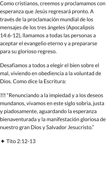 Como cristianos, creemos y proclamamos con esperanza que Jesús regresará pronto. A través de la proclamación mundial de los mensajes de los tres ángeles (Apocalipsis 14:6-12), llamamos a todas las personas a aceptar el evangelio eterno y a prepararse para su glorioso regreso. Desafiamos a todos a elegir el bien sobre el mal, viviendo en obediencia a la voluntad de Dios. Como dice la Escritura: �� “Renunciando a la impiedad y a los deseos mundanos, vivamos en este siglo sobria, justa y piadosamente, aguardando la esperanza bienaventurada y la manifestación gloriosa de nuestro gran Dios y Salvador Jesucristo.” ✦ Tito 2:12-13