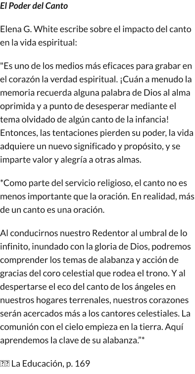 El Poder del Canto Elena G. White escribe sobre el impacto del canto en la vida espiritual: "Es uno de los medios más eficaces para grabar en el corazón la verdad espiritual. ¡Cuán a menudo la memoria recuerda alguna palabra de Dios al alma oprimida y a punto de desesperar mediante el tema olvidado de algún canto de la infancia! Entonces, las tentaciones pierden su poder, la vida adquiere un nuevo significado y propósito, y se imparte valor y alegría a otras almas. *Como parte del servicio religioso, el canto no es menos importante que la oración. En realidad, más de un canto es una oración. Al conducirnos nuestro Redentor al umbral de lo infinito, inundado con la gloria de Dios, podremos comprender los temas de alabanza y acción de gracias del coro celestial que rodea el trono. Y al despertarse el eco del canto de los ángeles en nuestros hogares terrenales, nuestros corazones serán acercados más a los cantores celestiales. La comunión con el cielo empieza en la tierra. Aquí aprendemos la clave de su alabanza.”* �� La Educación, p. 169