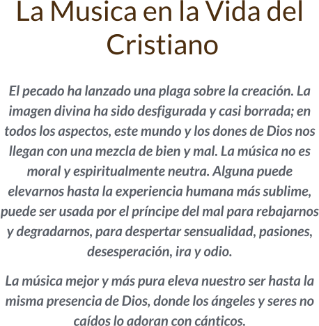 La Musica en la Vida del  Cristiano  El pecado ha lanzado una plaga sobre la creación. La imagen divina ha sido desfigurada y casi borrada; en todos los aspectos, este mundo y los dones de Dios nos llegan con una mezcla de bien y mal. La música no es moral y espiritualmente neutra. Alguna puede elevarnos hasta la experiencia humana más sublime, puede ser usada por el príncipe del mal para rebajarnos y degradarnos, para despertar sensualidad, pasiones, desesperación, ira y odio.   La música mejor y más pura eleva nuestro ser hasta la misma presencia de Dios, donde los ángeles y seres no caídos lo adoran con cánticos.