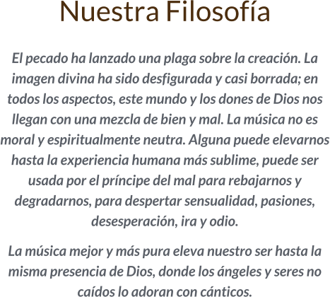 Nuestra Filosofía  El pecado ha lanzado una plaga sobre la creación. La imagen divina ha sido desfigurada y casi borrada; en todos los aspectos, este mundo y los dones de Dios nos llegan con una mezcla de bien y mal. La música no es moral y espiritualmente neutra. Alguna puede elevarnos hasta la experiencia humana más sublime, puede ser usada por el príncipe del mal para rebajarnos y degradarnos, para despertar sensualidad, pasiones, desesperación, ira y odio.   La música mejor y más pura eleva nuestro ser hasta la misma presencia de Dios, donde los ángeles y seres no caídos lo adoran con cánticos.