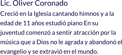 Lic. Oliver Coronado Creció en la Iglesia cantando himnos y a la edad de 11 años estudió piano En su juventud comenzó a sentir atracción por la música que a Dios no le agrada y abandonó el evangelio y se extravió en el mundo.