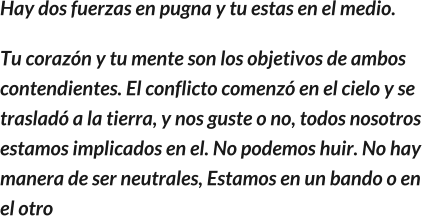 Hay dos fuerzas en pugna y tu estas en el medio. Tu corazón y tu mente son los objetivos de ambos contendientes. El conflicto comenzó en el cielo y se trasladó a la tierra, y nos guste o no, todos nosotros estamos implicados en el. No podemos huir. No hay manera de ser neutrales, Estamos en un bando o en el otro