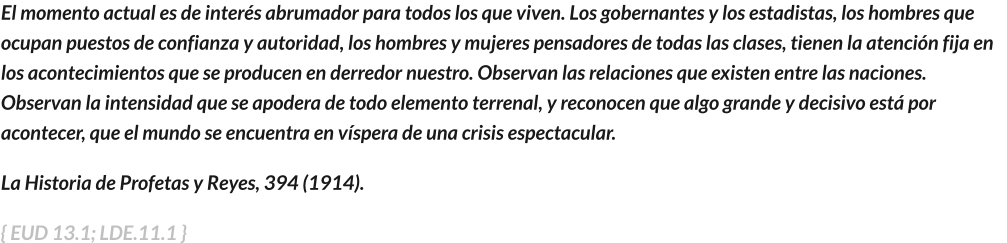 El momento actual es de interés abrumador para todos los que viven. Los gobernantes y los estadistas, los hombres que ocupan puestos de confianza y autoridad, los hombres y mujeres pensadores de todas las clases, tienen la atención fija en los acontecimientos que se producen en derredor nuestro. Observan las relaciones que existen entre las naciones. Observan la intensidad que se apodera de todo elemento terrenal, y reconocen que algo grande y decisivo está por acontecer, que el mundo se encuentra en víspera de una crisis espectacular.   La Historia de Profetas y Reyes, 394 (1914).     { EUD 13.1; LDE.11.1 }