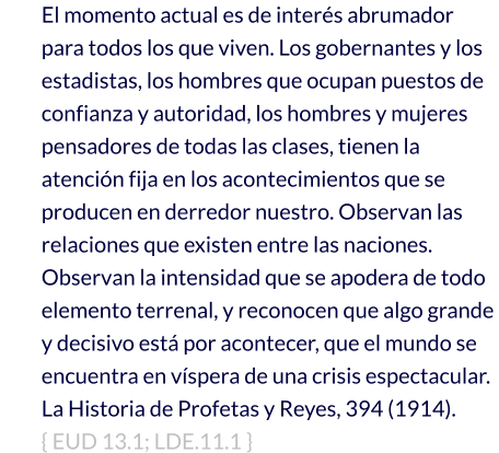 El momento actual es de interés abrumador para todos los que viven. Los gobernantes y los estadistas, los hombres que ocupan puestos de confianza y autoridad, los hombres y mujeres pensadores de todas las clases, tienen la atención fija en los acontecimientos que se producen en derredor nuestro. Observan las relaciones que existen entre las naciones. Observan la intensidad que se apodera de todo elemento terrenal, y reconocen que algo grande y decisivo está por acontecer, que el mundo se encuentra en víspera de una crisis espectacular.   La Historia de Profetas y Reyes, 394 (1914).     { EUD 13.1; LDE.11.1 }