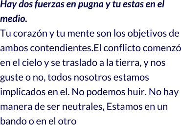 Hay dos fuerzas en pugna y tu estas en el medio. Tu corazón y tu mente son los objetivos de ambos contendientes.El conflicto comenzó en el cielo y se traslado a la tierra, y nos guste o no, todos nosotros estamos implicados en el. No podemos huir. No hay manera de ser neutrales, Estamos en un bando o en el otro