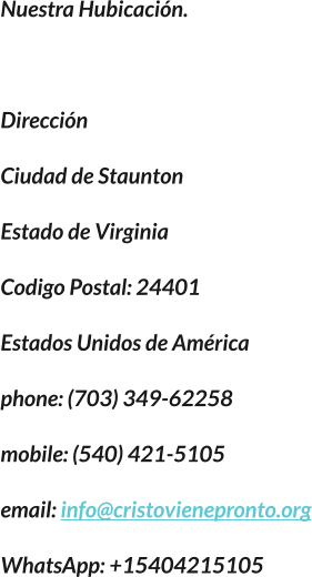 Nuestra Hubicación.  Dirección Ciudad de Staunton Estado de Virginia Codigo Postal: 24401 Estados Unidos de América phone: (703) 349-62258 mobile: (540) 421-5105 email: info@cristovienepronto.org WhatsApp: +15404215105