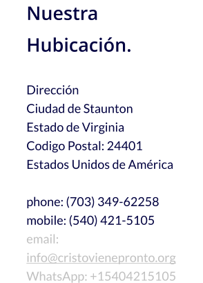 Nuestra Hubicación.  Dirección Ciudad de Staunton Estado de Virginia Codigo Postal: 24401 Estados Unidos de América  phone: (703) 349-62258 mobile: (540) 421-5105 email: info@cristovienepronto.org WhatsApp: +15404215105