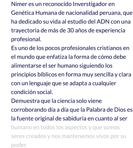 Nimer es un reconocido Inverstigador en Genética Humana de nacionalidad peruana, que ha dedicado su vida al estudio del ADN con una trayectoria de más de 30 años de experiencia profesional. Es uno de los pocos profesionales cristianos en el mundo que enfatiza la forma de cómo debe alimentarse el ser humano siguiendo los principios bíblicos en forma muy sencilla y clara con un lenguaje que se adapta a cualquier condición social.   Demuestra que la ciencia solo viene corroborando día a día que la Palabra de Dios es la fuente original de sabiduría en cuanto al ser humano en todos los aspectos y que somos seres creados y nos mantenemos vivos por su poder.