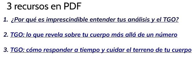 3 recursos en PDF 	1.	¿Por qué es imprescindible entender tus análisis y el TGO?   2. TGO: lo que revela sobre tu cuerpo más allá de un número    3. TGO: cómo responder a tiempo y cuidar el terreno de tu cuerpo